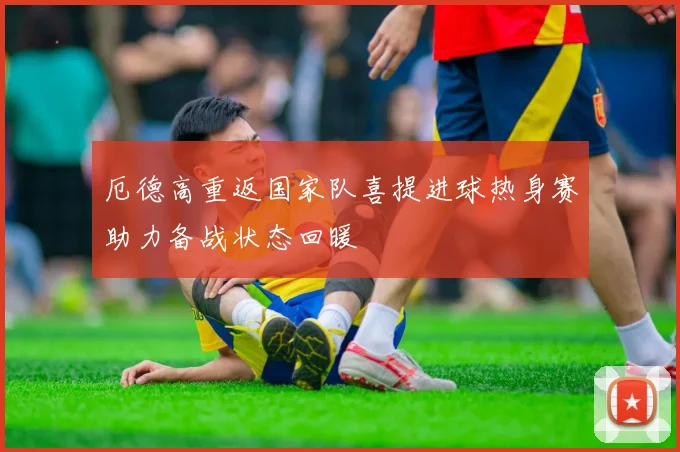 厄德高重返国家队喜提进球热身赛助力备战状态回暖