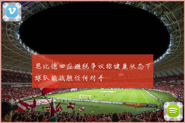 恩比德回应避税争议称健康状态下球队能战胜任何对手
