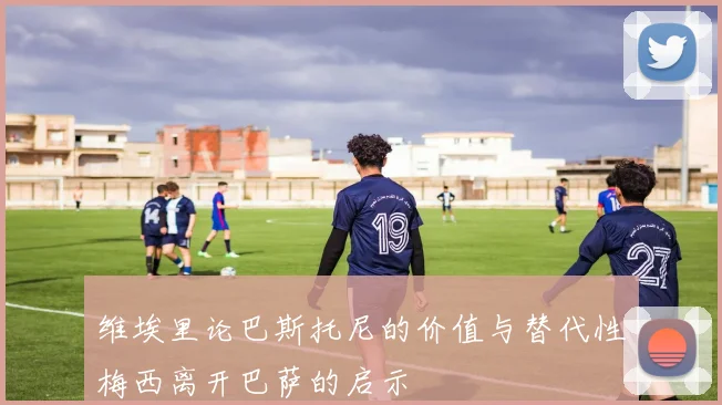 维埃里论巴斯托尼的价值与替代性梅西离开巴萨的启示