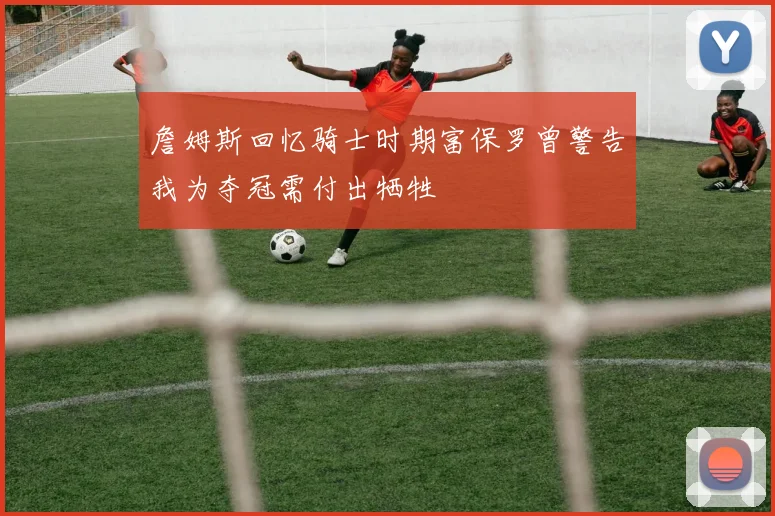 詹姆斯回忆骑士时期富保罗曾警告我为夺冠需付出牺牲