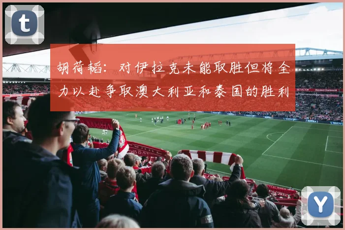 胡荷韬：对伊拉克未能取胜但将全力以赴争取澳大利亚和泰国的胜利
