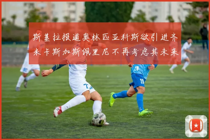斯基拉报道奥林匹亚科斯欲引进齐米卡斯加斯佩里尼不再考虑其未来