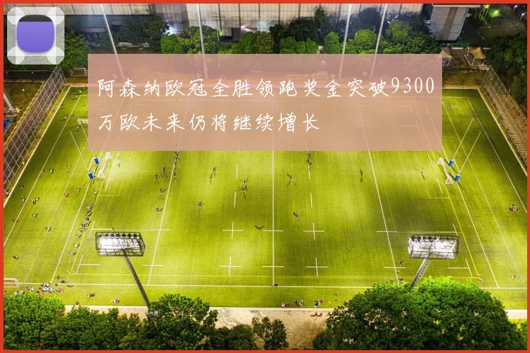阿森纳欧冠全胜领跑奖金突破9300万欧未来仍将继续增长