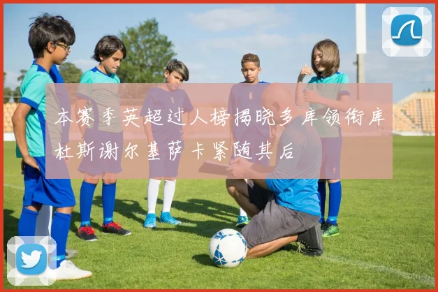 本赛季英超过人榜揭晓多库领衔库杜斯谢尔基萨卡紧随其后