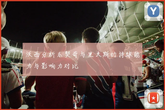 沃西分析东契奇与里夫斯的持球能力与影响力对比