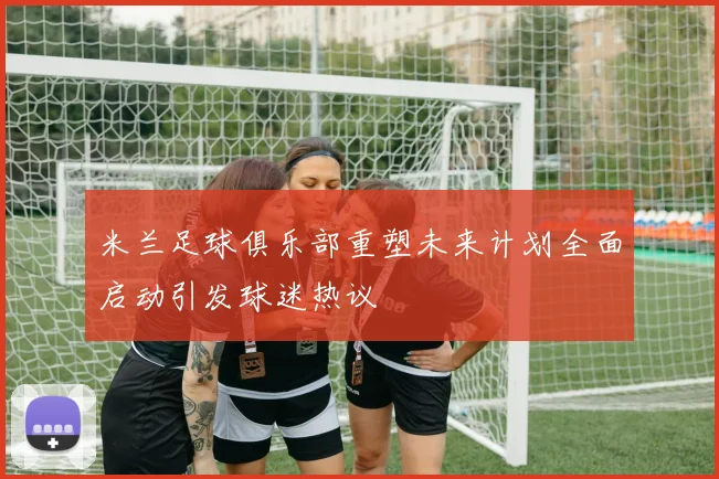 米兰足球俱乐部重塑未来计划全面启动引发球迷热议