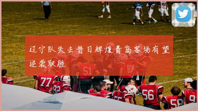 辽宁队失去昔日辉煌青岛客场有望逆袭取胜