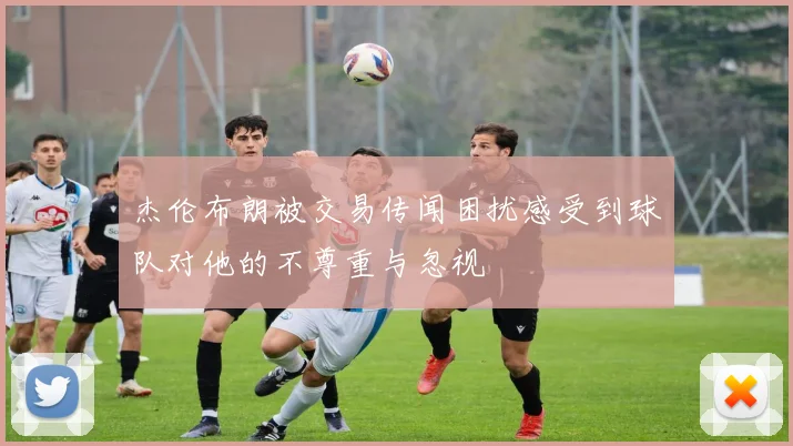 杰伦布朗被交易传闻困扰感受到球队对他的不尊重与忽视