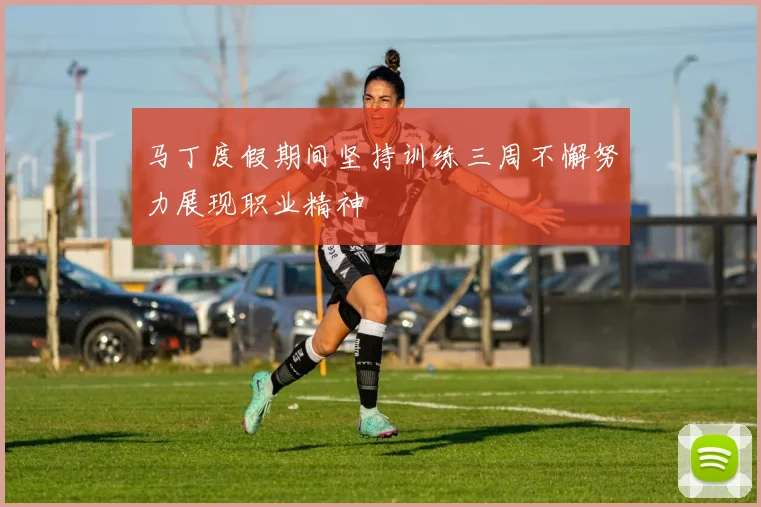 马丁度假期间坚持训练三周不懈努力展现职业精神