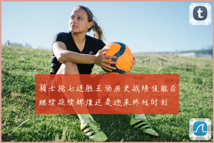 骑士抢七连胜五场历史战绩佳能否继续延续辉煌还是迎来终结时刻