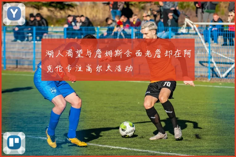 湖人渴望与詹姆斯会面老詹却在阿克伦专注高尔夫活动