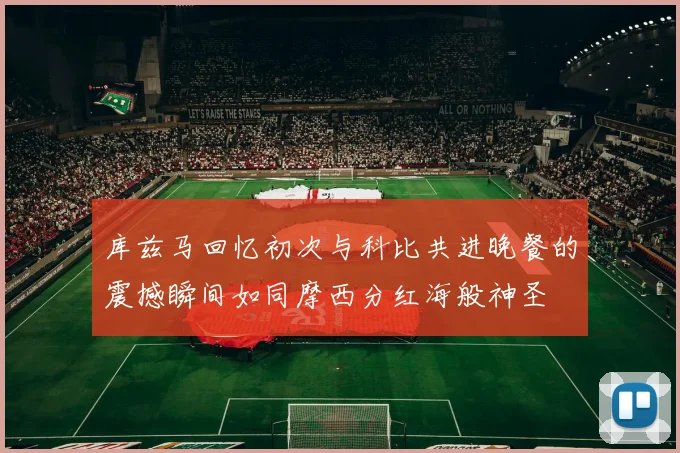 库兹马回忆初次与科比共进晚餐的震撼瞬间如同摩西分红海般神圣